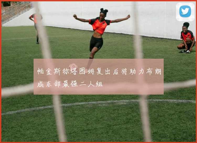帕金斯称塔图姆复出后将助力布朗成东部最强二人组