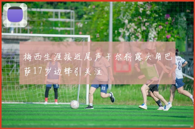 梅西生涯接近尾声卡尔崭露头角巴萨17岁边锋引关注