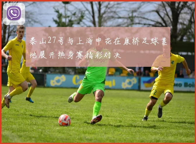泰山27号与上海申花在康桥足球基地展开热身赛精彩对决
