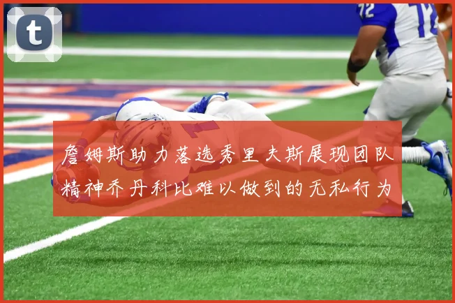 詹姆斯助力落选秀里夫斯展现团队精神乔丹科比难以做到的无私行为