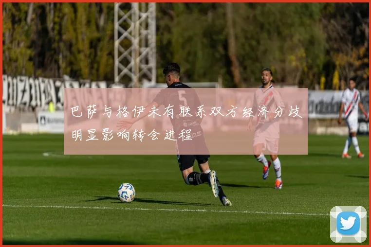 巴萨与格伊未有联系双方经济分歧明显影响转会进程