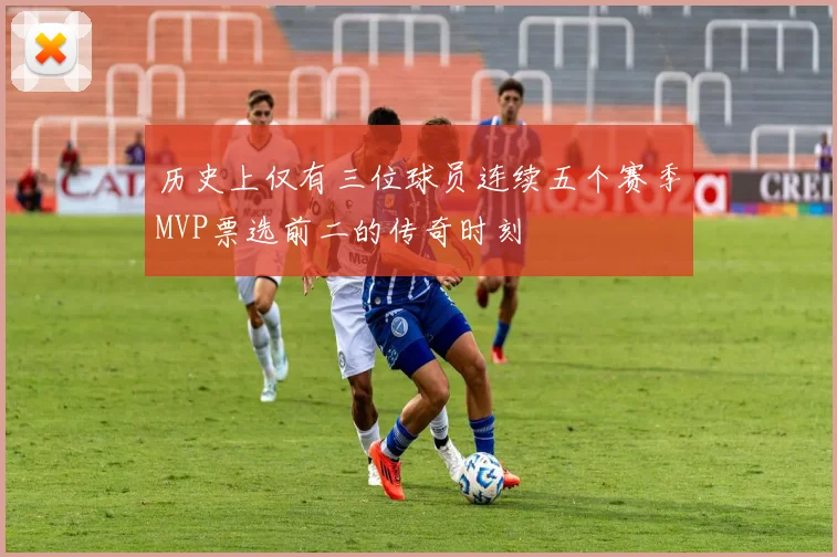 历史上仅有三位球员连续五个赛季MVP票选前二的传奇时刻