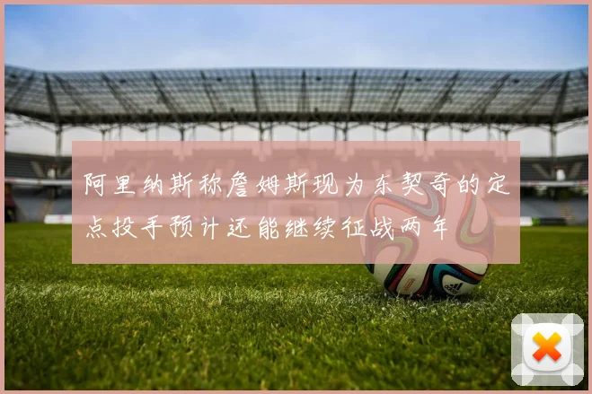 阿里纳斯称詹姆斯现为东契奇的定点投手预计还能继续征战两年