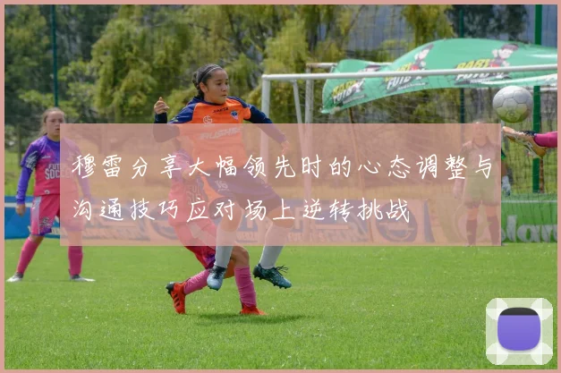 穆雷分享大幅领先时的心态调整与沟通技巧应对场上逆转挑战