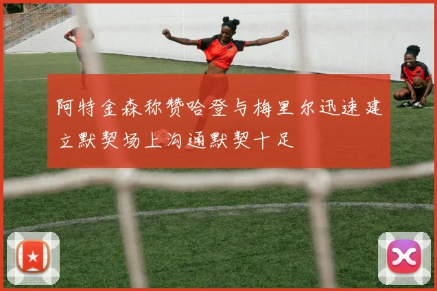 阿特金森称赞哈登与梅里尔迅速建立默契场上沟通默契十足