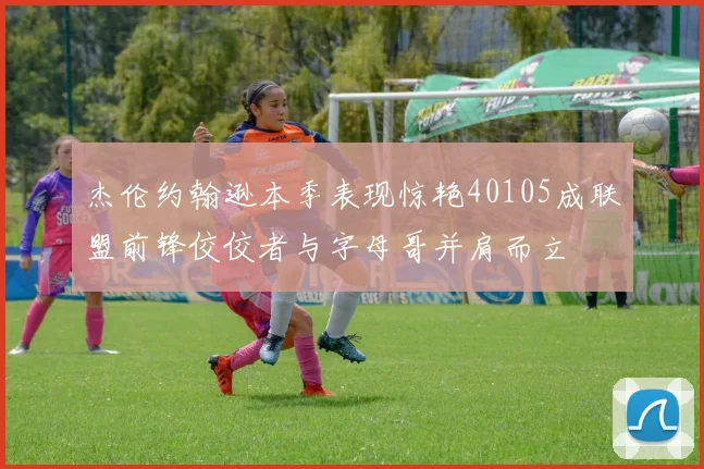 杰伦约翰逊本季表现惊艳40105成联盟前锋佼佼者与字母哥并肩而立