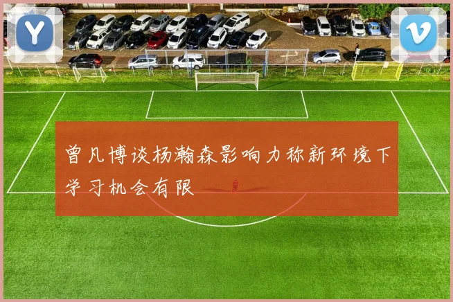 曾凡博谈杨瀚森影响力称新环境下学习机会有限