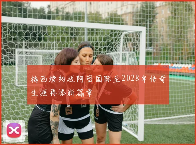 梅西续约迈阿密国际至2028年传奇生涯再添新篇章