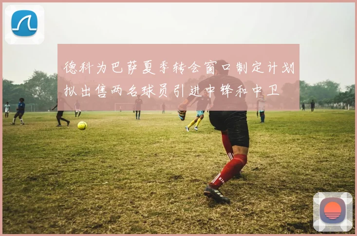 德科为巴萨夏季转会窗口制定计划拟出售两名球员引进中锋和中卫