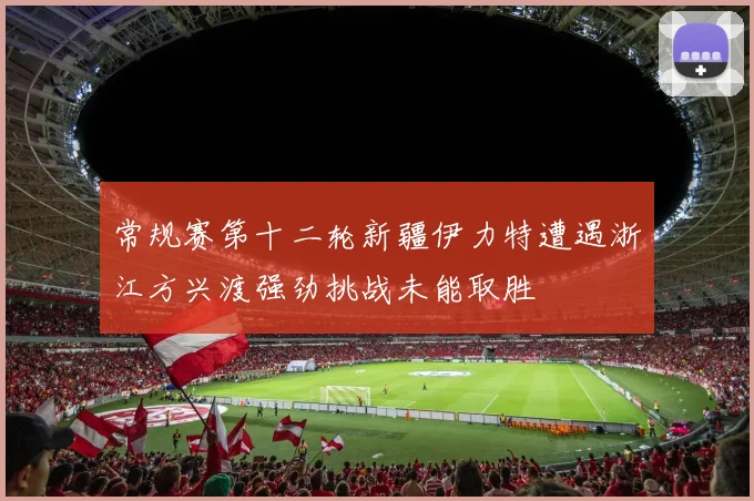 常规赛第十二轮新疆伊力特遭遇浙江方兴渡强劲挑战未能取胜