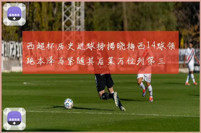 西超杯历史进球榜揭晓梅西14球领跑本泽马紧随其后莱万位列第三