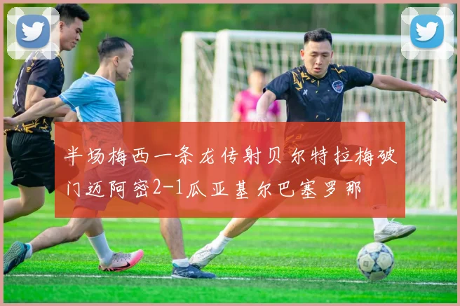 半场梅西一条龙传射贝尔特拉梅破门迈阿密2-1瓜亚基尔巴塞罗那