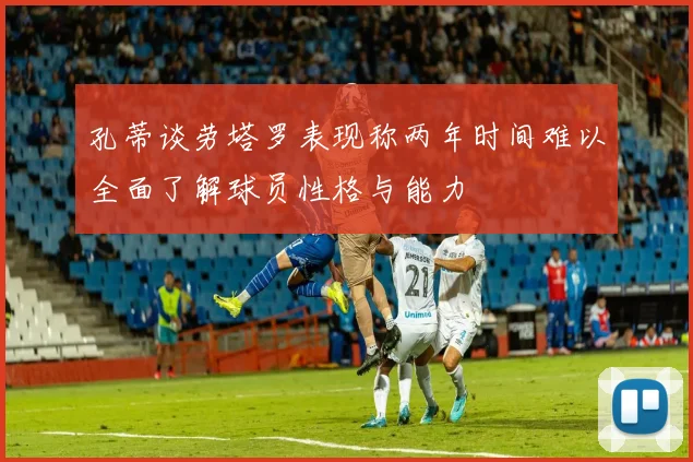 孔蒂谈劳塔罗表现称两年时间难以全面了解球员性格与能力