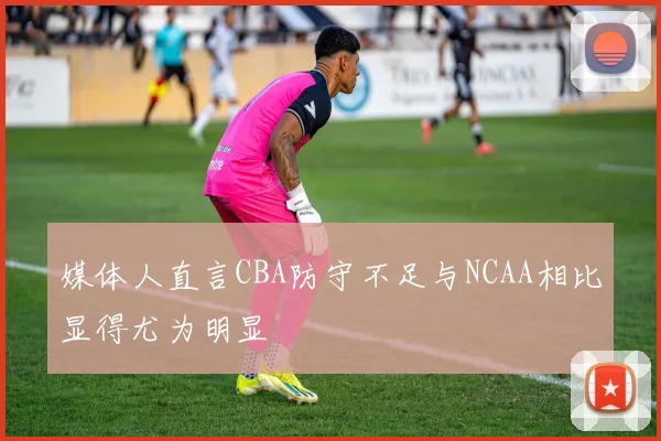 媒体人直言CBA防守不足与NCAA相比显得尤为明显