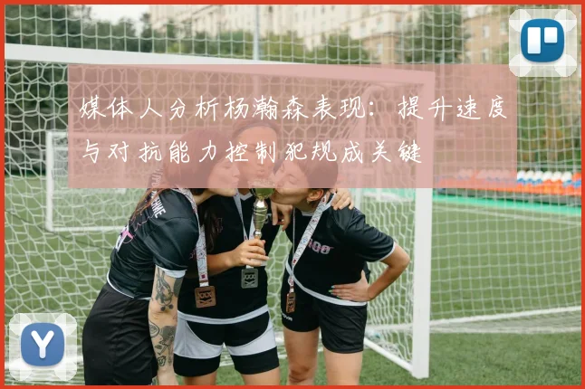 媒体人分析杨瀚森表现：提升速度与对抗能力控制犯规成关键